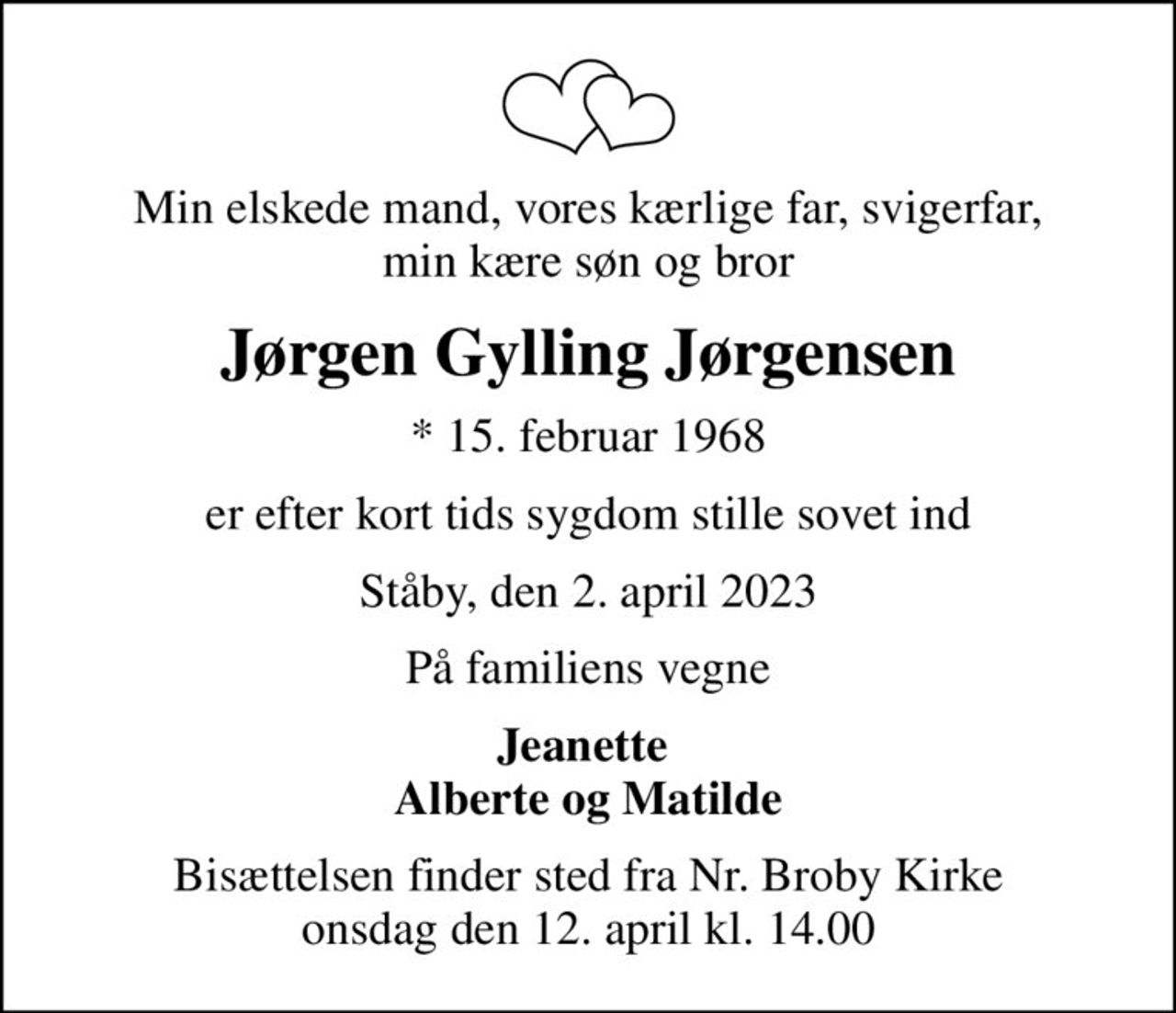 Min elskede mand, vores kærlige far, svigerfar,  min kære søn og bror 
Jørgen Gylling Jørgensen
* 15. februar 1968
er efter kort tids sygdom stille sovet ind
Ståby, den 2. april 2023
På familiens vegne
Jeanette  Alberte og Matilde
Bisættelsen finder sted fra Nr. Broby Kirke  onsdag den 12. april kl. 14.00