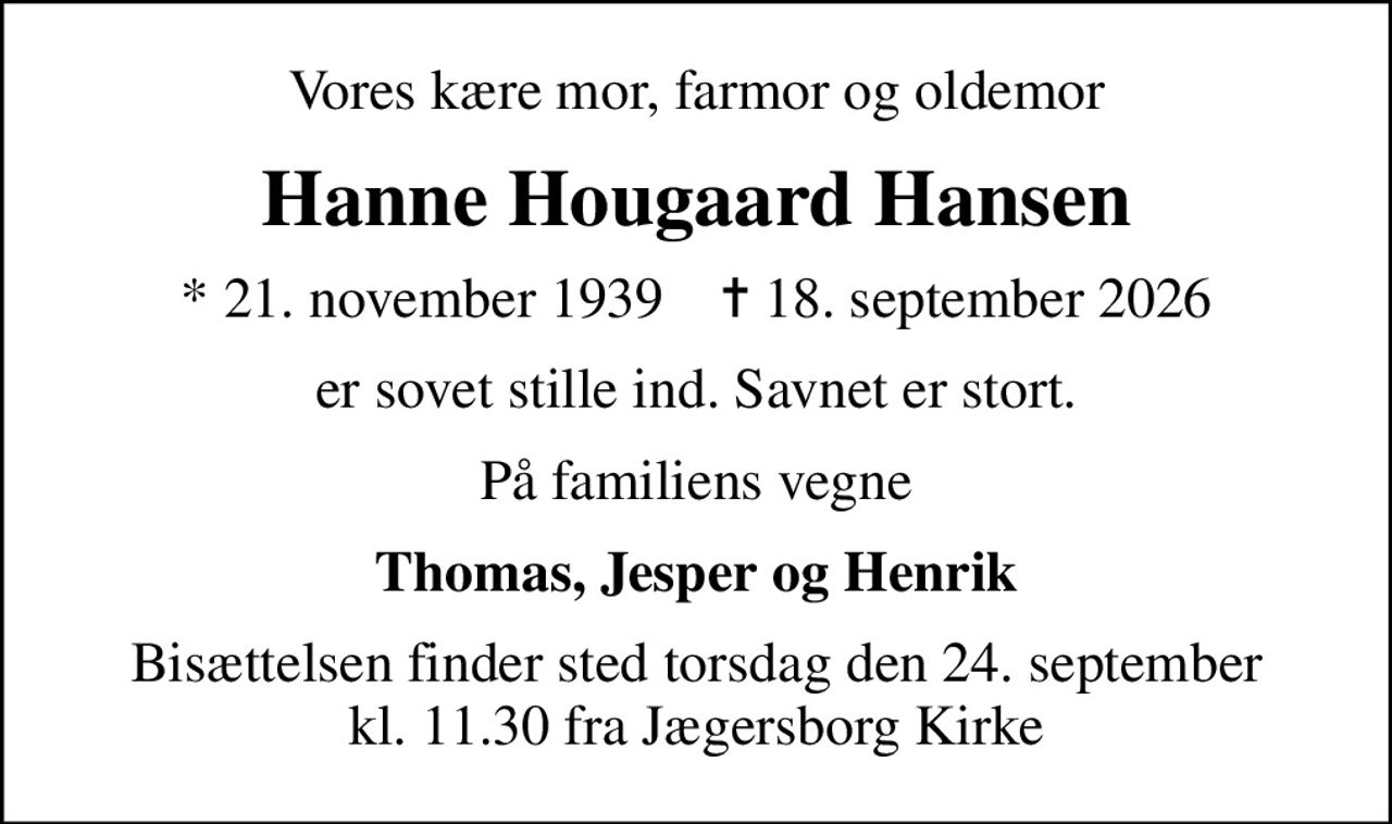 Vores kære mor, farmor og oldemor
Hanne Hougaard Hansen
* 21. november 1939    ✝ 18. september 2026
er sovet stille ind. Savnet er stort.
På familiens vegne
Thomas, Jesper og Henrik
Bisættelsen finder sted torsdag den 24. september kl. 11.30 fra Jægersborg Kirke