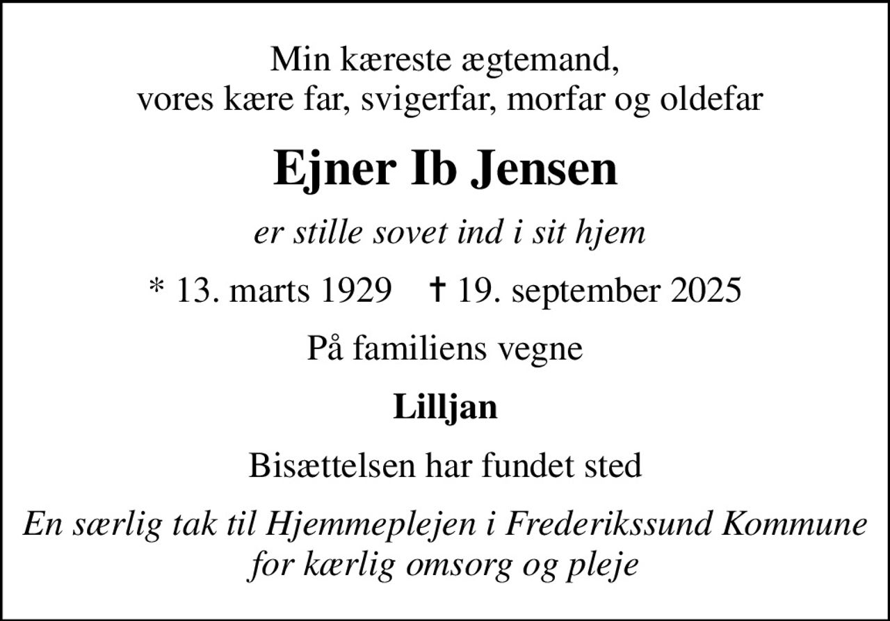 Min kæreste ægtemand,  vores kære far, svigerfar, morfar og oldefar
Ejner Ib Jensen
 er stille sovet ind i sit hjem
* 13. marts 1929    ✝ 19. september 2025
På familiens vegne
Lilljan
Bisættelsen har fundet sted
En særlig tak til Hjemmeplejen i Frederikssund Kommune for kærlig omsorg og pleje