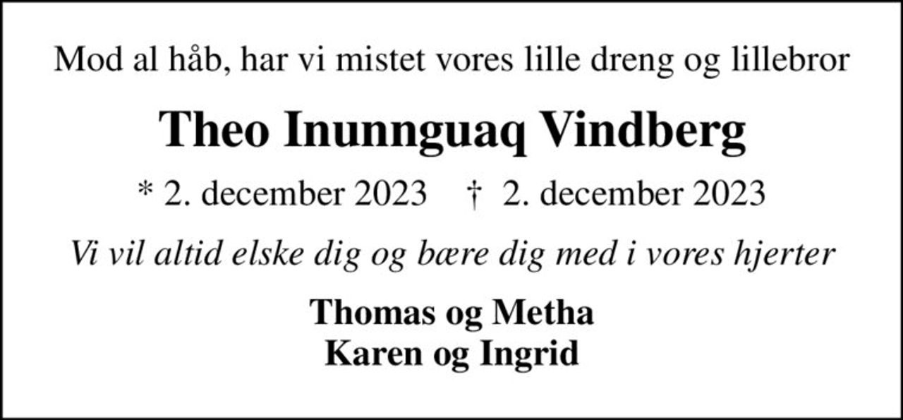 Mod al håb, har vi mistet vores lille dreng og lillebror
Theo Inunnguaq Vindberg
* 2. december 2023    ✝ 2. december 2023
Vi vil altid elske dig og bære dig med i vores hjerter
Thomas og Metha Karen og Ingrid