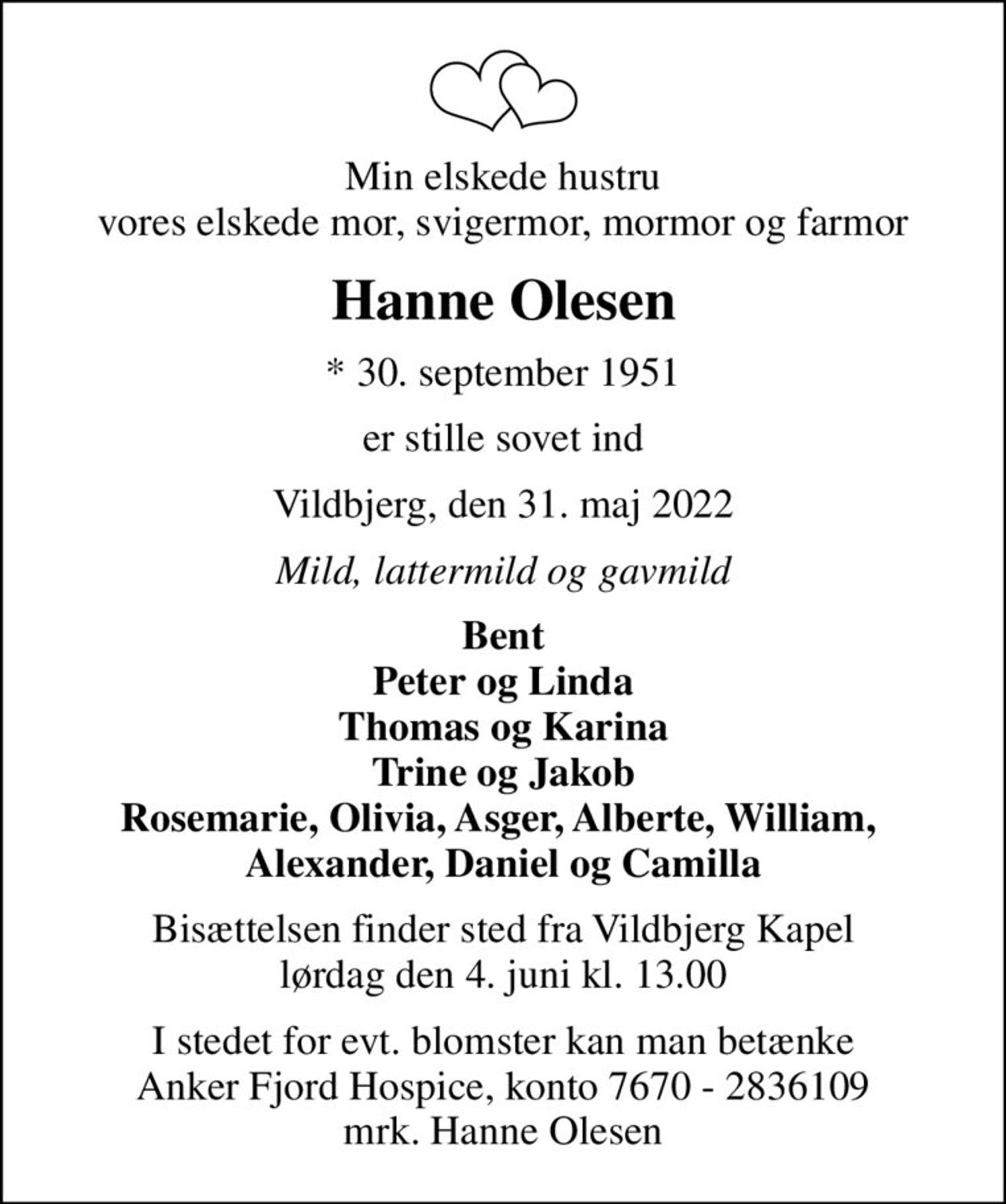 Min elskede hustru vores elskede mor, svigermor, mormor og farmor
Hanne Olesen
* 30. september 1951
er stille sovet ind
Vildbjerg, den 31. maj 2022
Mild, lattermild og gavmild
Bent Peter og Linda Thomas og Karina Trine og Jakob Rosemarie, Olivia, Asger, Alberte, William,  Alexander, Daniel og Camilla
Bisættelsen finder sted fra Vildbjerg Kapel lørdag den 4. juni kl. 13.00
I stedet for evt. blomster kan man betænke
					Anker Fjord Hospice konto7670-2836109mrk. Hanne
					Olesen