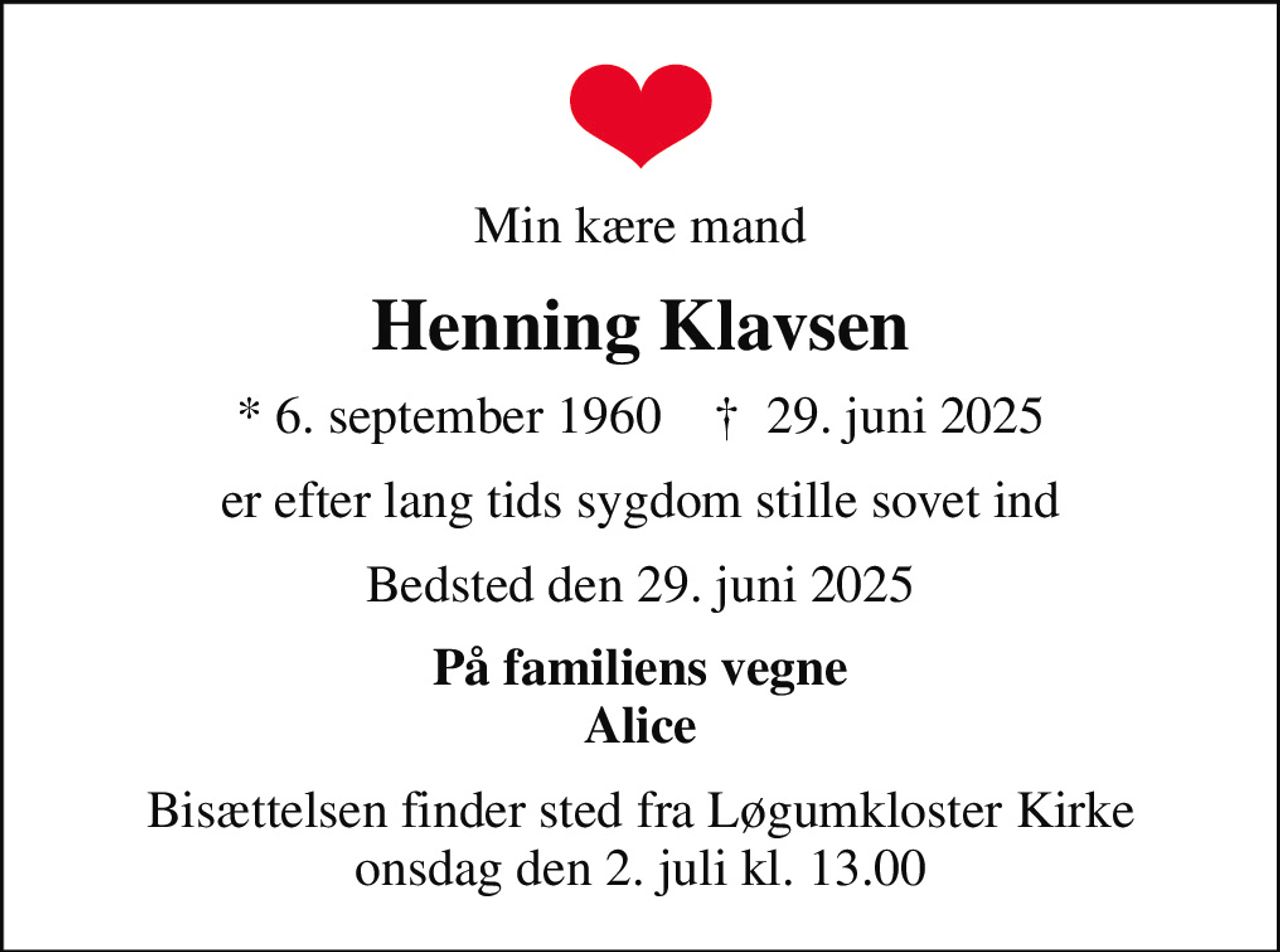 Min kære mand
Henning Klavsen
* 6. september 1960    ✝ 29. juni 2025
er efter lang tids sygdom stille sovet ind
Bedsted den 29. juni 2025
På familiens vegne Alice
Bisættelsen finder sted fra Løgumkloster Kirke  onsdag den 2. juli kl. 13.00