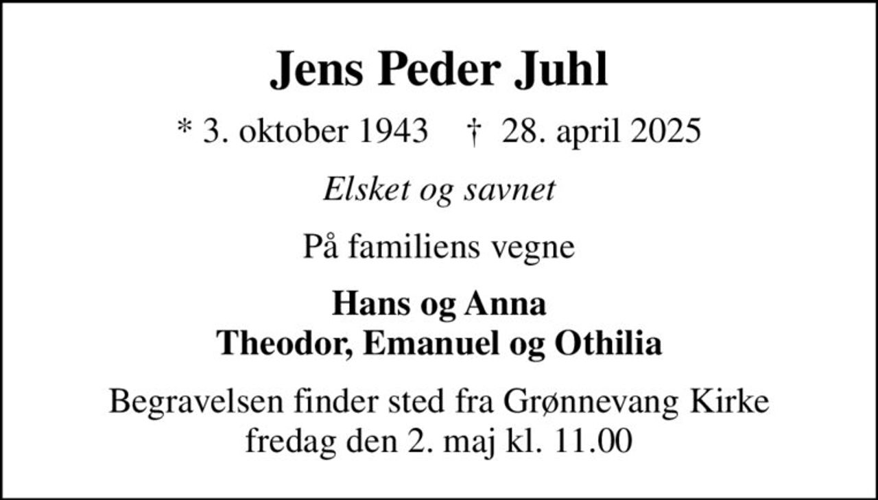 Jens Peder Juhl
* 3. oktober 1943    ✝ 28. april 2025
Elsket og savnet
På familiens vegne
Hans og Anna Theodor, Emanuel og Othilia
Begravelsen finder sted fra Grønnevang Kirke  fredag den 2. maj kl. 11.00