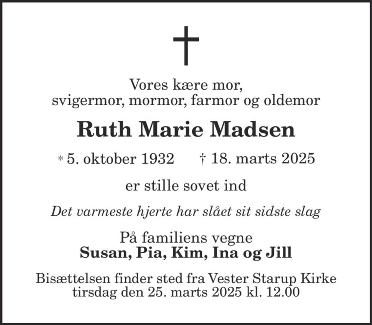 Vores kære mor, svigermor, mormor, farmor og oldemor 
Ruth Marie Madsen 
* 5. oktober 1932 
† 18. marts 2025 
er stille sovet ind 
Det varmeste hjerte har slået sit sidste slag 
På familiens vegne 
Susan, Pia, Kim, Ina og Jill 
Bisættelsen​ finder sted tirsdag den 25. marts​ kl. 12.00 fra Vester Starup Kirke