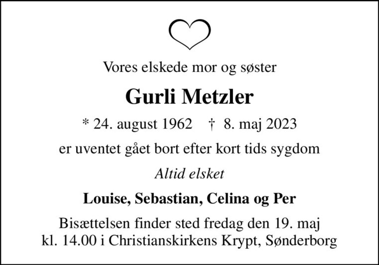 Vores elskede mor og søster
Gurli Metzler
* 24. august 1962    ✝ 8. maj 2023
er uventet gået bort efter kort tids sygdom
Altid elsket
Louise, Sebastian, Celina og Per
Bisættelsen finder sted fredag den 19. maj kl. 14.00 i Christianskirkens Krypt, Sønderborg