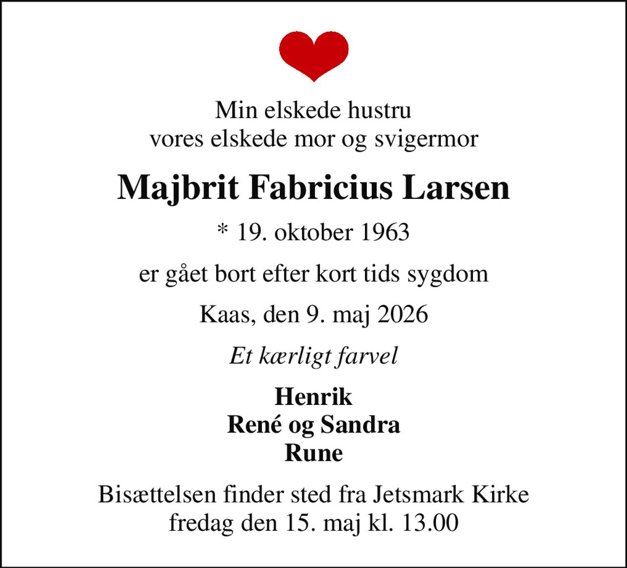 Min elskede hustru vores elskede mor og svigermor
Majbrit Fabricius Larsen
* 19. oktober 1963
er gået bort efter kort tids sygdom
Kaas, den 9. maj 2026
Et kærligt farvel
Henrik René og Sandra Rune
Bisættelsen finder sted fra Jetsmark Kirke  fredag den 15. maj kl. 13.00