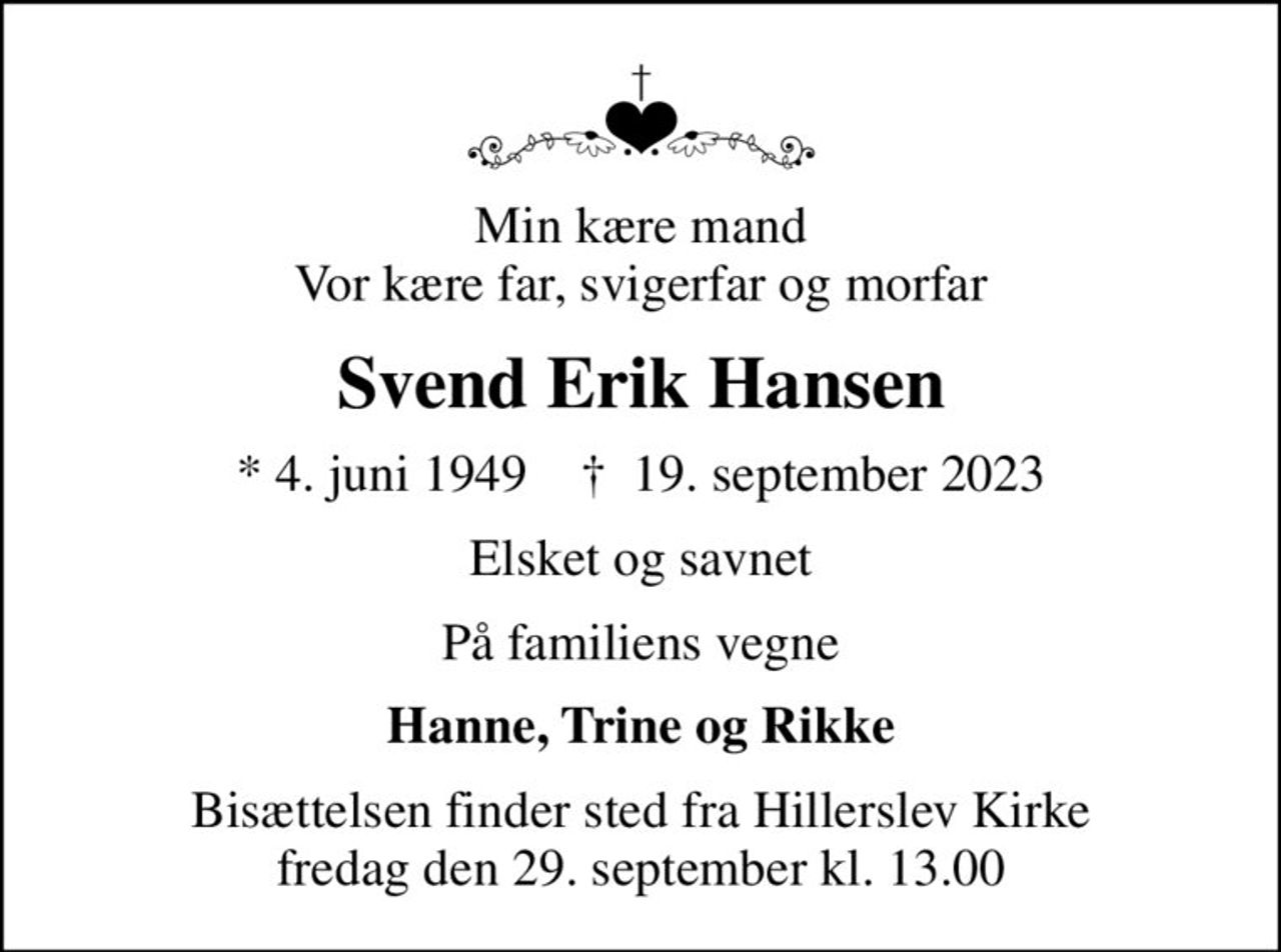 Min kære mand Vor kære far, svigerfar og morfar
Svend Erik Hansen
* 4. juni 1949    ✝ 19. september 2023
Elsket og savnet
På familiens vegne
Hanne, Trine og Rikke
Bisættelsen finder sted fra Hillerslev Kirke  fredag den 29. september kl. 13.00