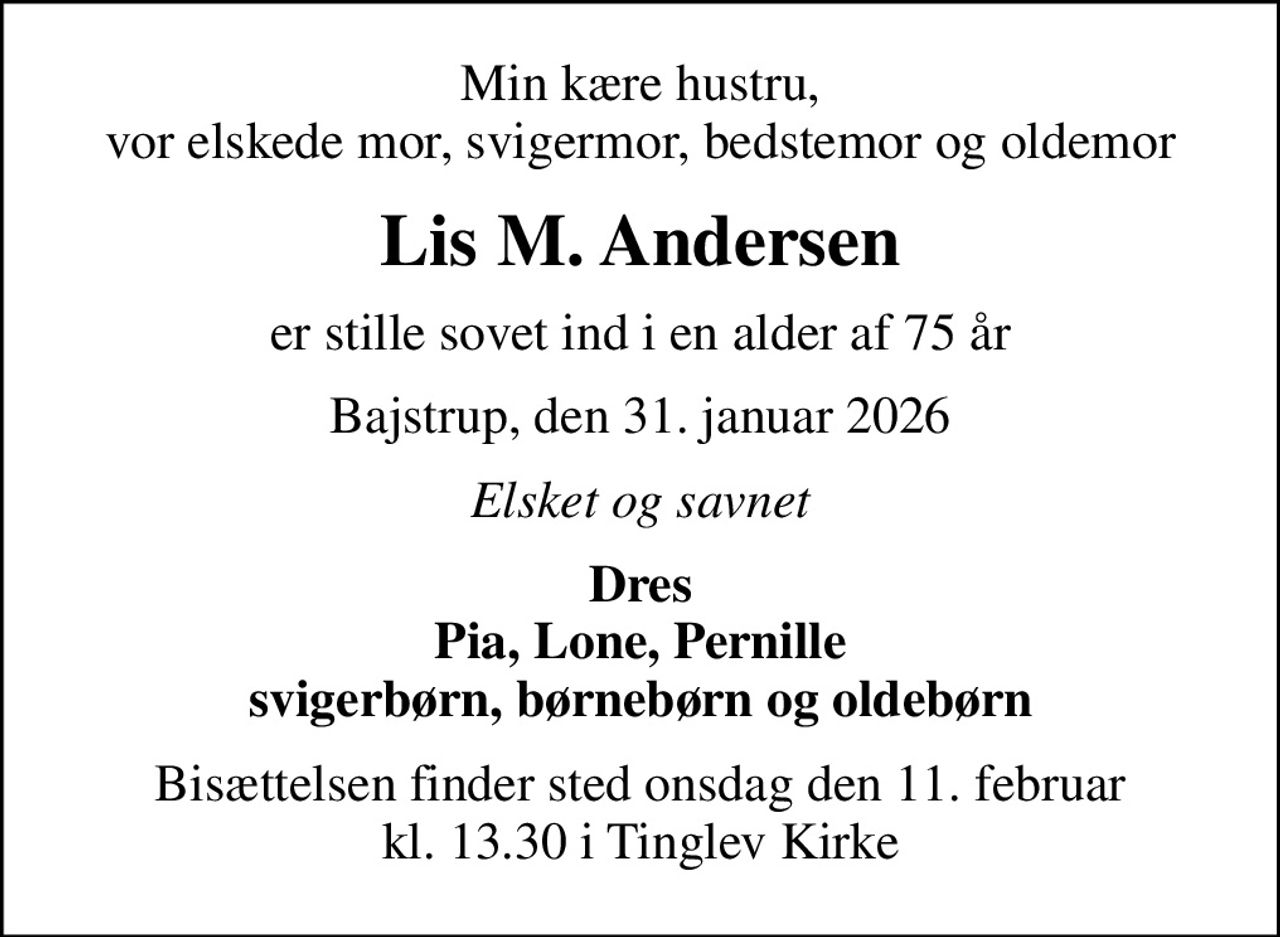 Min kære hustru, vor elskede mor, svigermor, bedstemor og oldemor
Lis M. Andersen
er stille sovet ind i en alder af 75 år
Bajstrup, den 31. januar 2026
Elsket og savnet
Dres Pia, Lone, Pernille svigerbørn, børnebørn og oldebørn
Bisættelsen finder sted onsdag den 11. februar kl. 13.30 i Tinglev Kirke