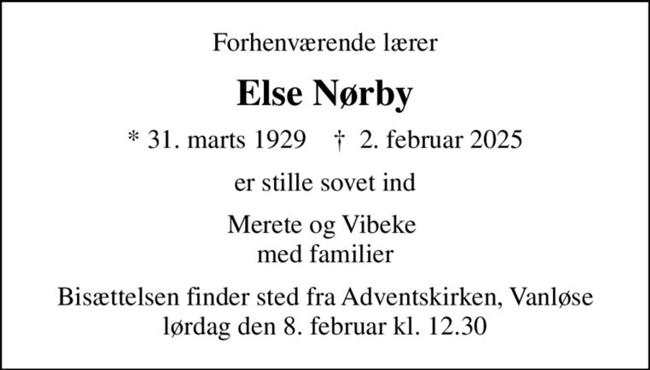 Forhenværende lærer
Else Nørby
* 31. marts 1929    ✝ 2. februar 2025
er stille sovet ind
Merete og Vibeke  med familier
Bisættelsen finder sted fra Adventskirken, Vanløse  lørdag den 8. februar kl. 12.30