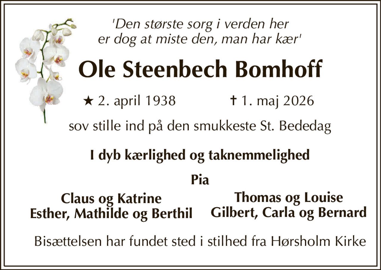 'Den største sorg i verden her er dog at miste den, man har kær' 
Ole Steenbech Bomhoff 
★​ 2. april 1938 
✝​ 1. maj 2026​ 
sov stille ind på den smukkeste St. Bededag 
I dyb kærlighed og taknemmelighed 
Pia 
Claus og Katrine Esther, Mathilde og Berthil 
Thomas og Louise Gilbert, Carla og Bernard 
Bisættelsen har fundet sted i stilhed fra Hørsholm Kirke