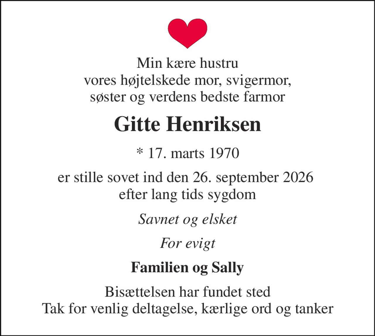 Min kære hustru vores højtelskede mor, svigermor, søster og verdens bedste farmor 
Gitte Henriksen 
* 17. marts 1970 
er stille sovet ind den 26. september 2026  efter lang tids sygdom 
Savnet og elsket 
For evigt 
Familien og Sally 
Bisættelsen har fundet sted Tak for venlig deltagelse, kærlige ord og tanker