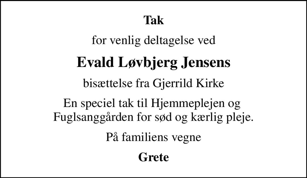 Tak
for venlig deltagelse ved
Evald Løvbjerg Jensens
bisættelse fra Gjerrild Kirke
En speciel tak til Hjemmeplejen og  Fuglsanggården for sød og kærlig pleje.
På familiens vegne
Grete