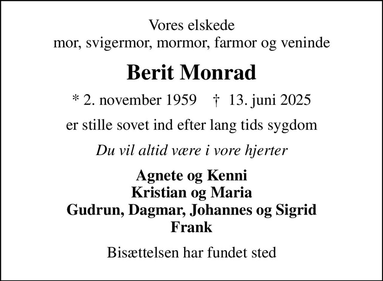Vores elskede mor, svigermor, mormor, farmor og veninde
Berit Monrad
* 2. november 1959    ✝ 13. juni 2025
er stille sovet ind efter lang tids sygdom
Du vil altid være i vore hjerter
Agnete og Kenni Kristian og Maria Gudrun, Dagmar, Johannes og Sigrid Frank
Bisættelsen har fundet sted