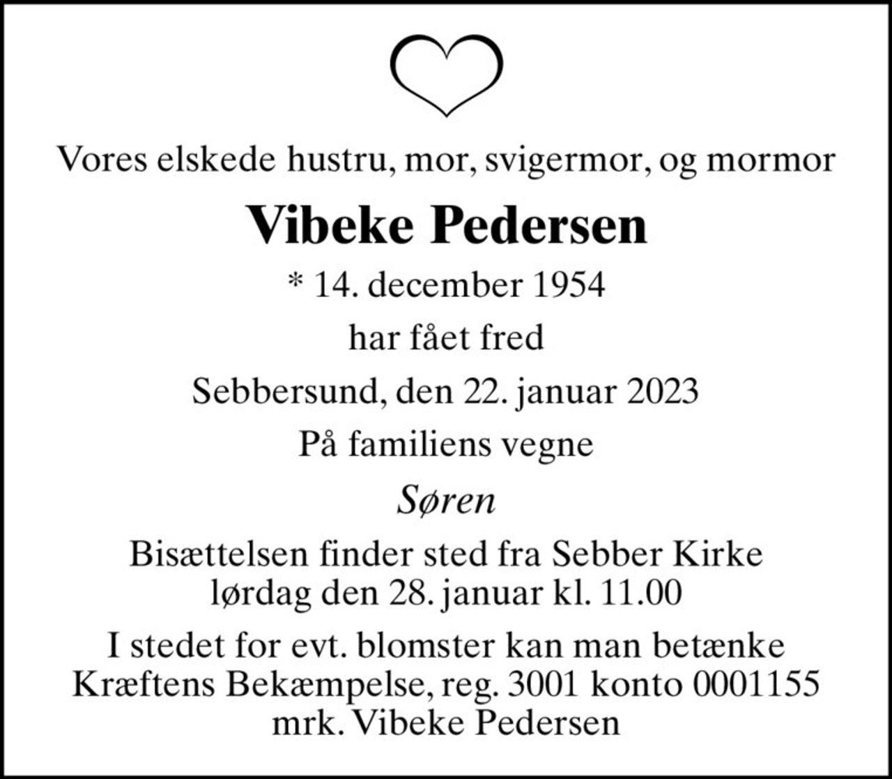 Vores elskede hustru, mor, svigermor, og mormor
Vibeke Pedersen
* 14. december 1954
har fået fred
Sebbersund, den 22. januar 2023
På familiens vegne
Søren
Bisættelsen finder sted fra Sebber Kirke  lørdag den 28. januar kl. 11.00 
I stedet for evt. blomster kan man betænke
					Kræftens Bekæmpelse reg.3001konto0001155mrk. Vibeke
					Pedersen