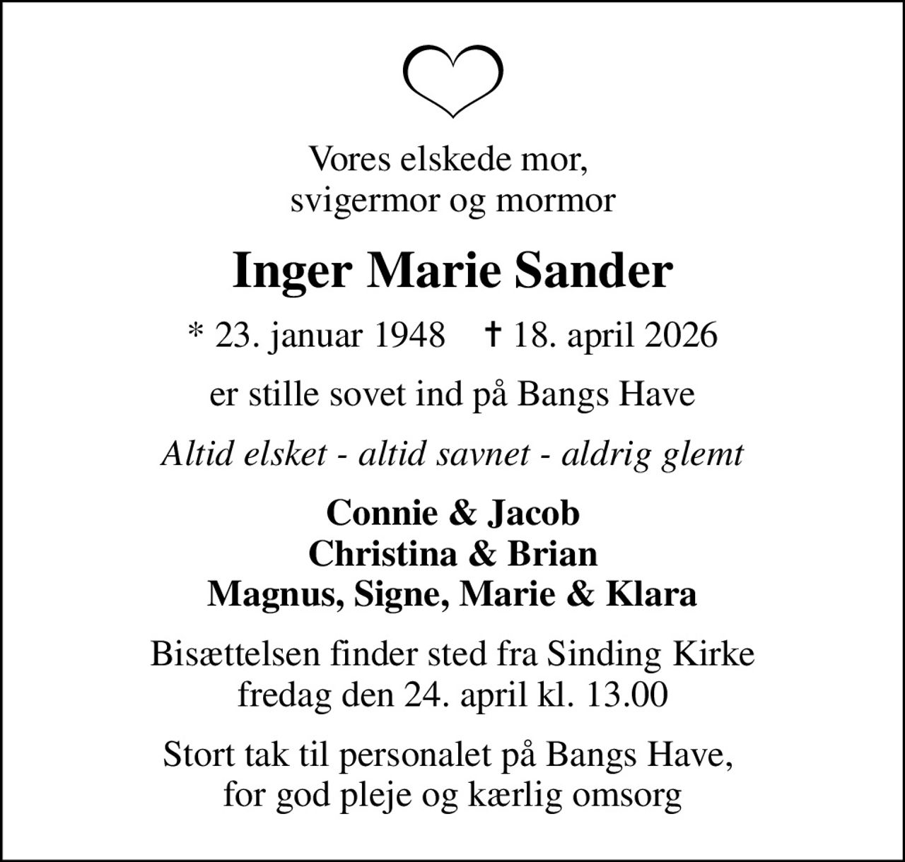 Vores elskede mor,  svigermor og mormor
Inger Marie Sander
* 23. januar 1948    ✝ 18. april 2026
er stille sovet ind på Bangs Have
Altid elsket - altid savnet - aldrig glemt
Connie & Jacob Christina & Brian Magnus, Signe, Marie & Klara
Bisættelsen finder sted fra Sinding Kirke  fredag den 24. april kl. 13.00 
Stort tak til personalet på Bangs Have,  for god pleje og kærlig omsorg