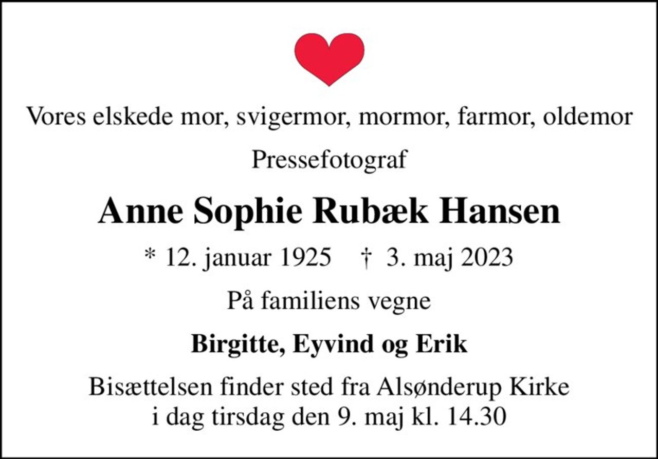 Vores elskede mor, svigermor, mormor, farmor, oldemor
Pressefotograf
Anne Sophie Rubæk Hansen
* 12. januar 1925    ✝ 3. maj 2023
På familiens vegne
Birgitte, Eyvind og Erik
Bisættelsen finder sted fra Alsønderup Kirke  i dag tirsdag den 9. maj kl. 14.30