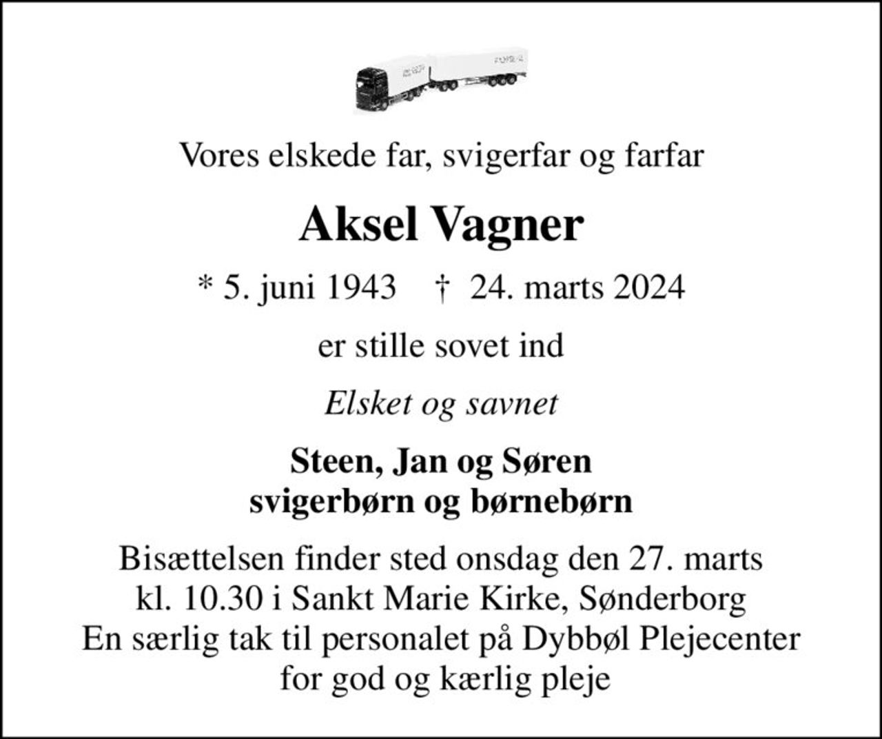 Vores elskede far, svigerfar og farfar
Aksel Vagner
* 5. juni 1943    ✝ 24. marts 2024
er stille sovet ind
Elsket og savnet
Steen, Jan og Søren svigerbørn og børnebørn
Bisættelsen finder sted onsdag den 27. marts kl. 10.30 i Sankt Marie Kirke, Sønderborg En særlig tak til personalet på Dybbøl Plejecenter  for god og kærlig pleje