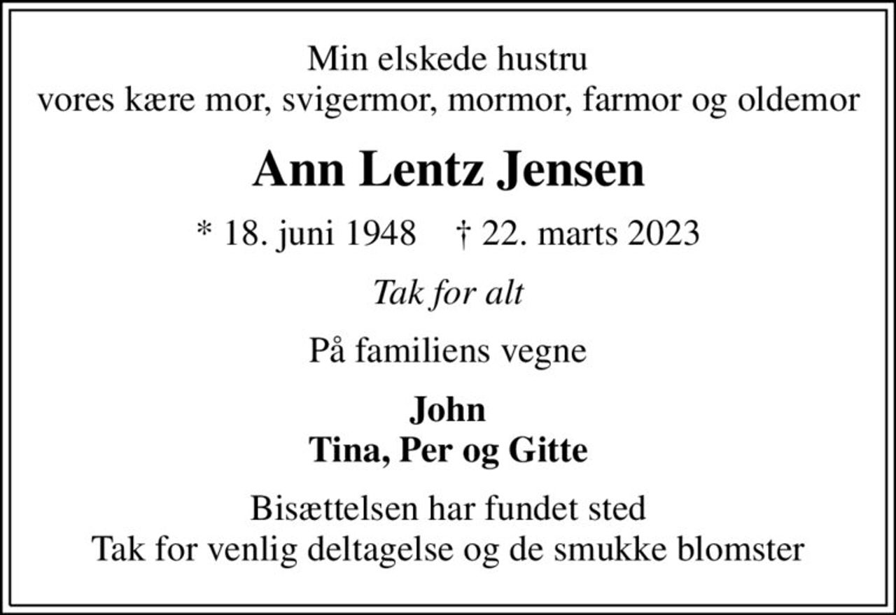 Min elskede hustru vores kære mor, svigermor, mormor, farmor og oldemor
Ann Lentz Jensen
* 18. juni 1948    ✝ 22. marts 2023
Tak for alt
På familiens vegne
John Tina, Per og Gitte
Bisættelsen har fundet sted Tak for venlig deltagelse og de smukke blomster
