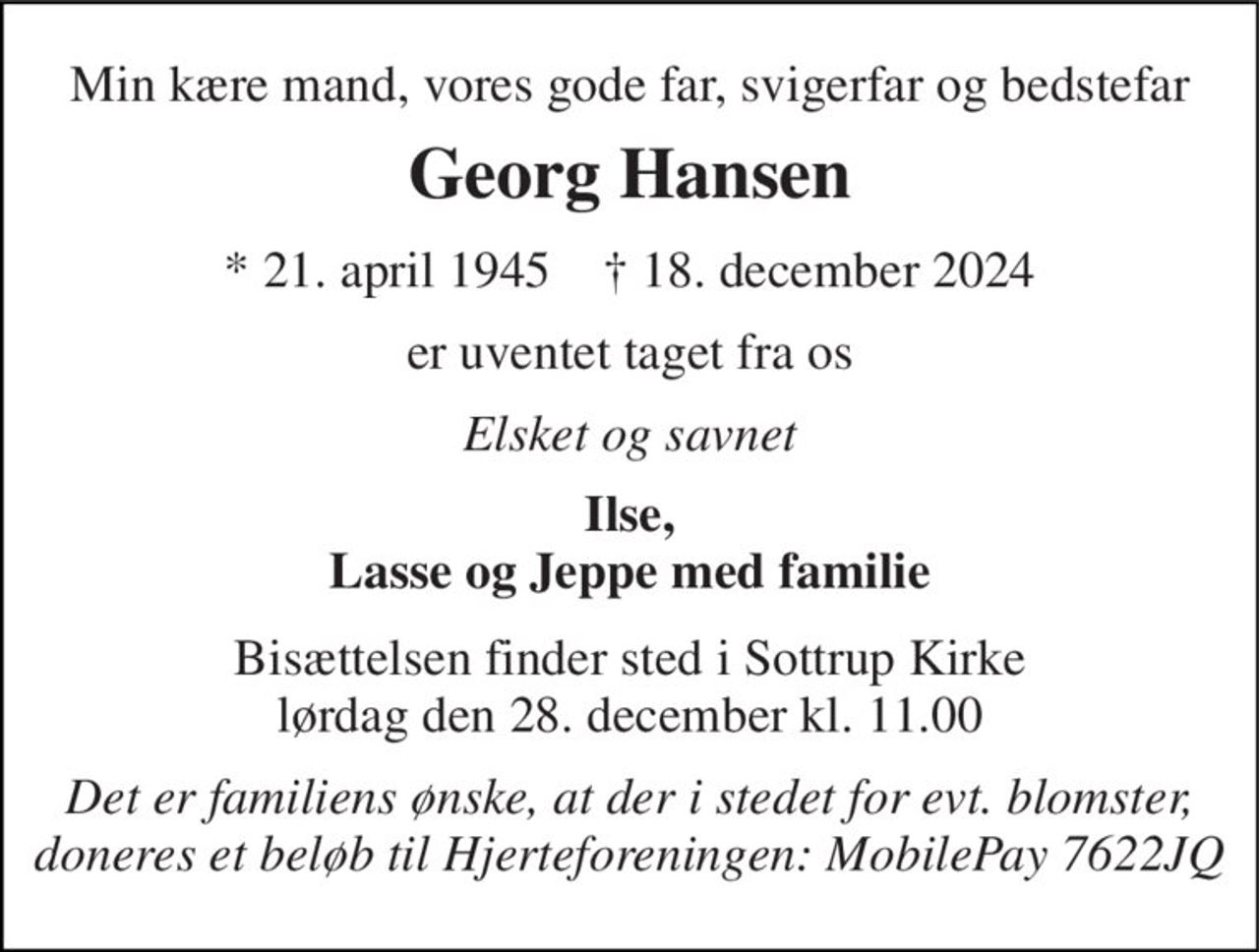 Min kære mand, vores gode far, svigerfar og bedstefar 
Georg Hansen 
*​ 21. april 1945​    †​ 18. december 2024 
er uventet taget fra os 
Elsket og savnet 
Ilse, Lasse og Jeppe med familie 
Bisættelsen​ finder sted i Sottrup Kirke​ lørdag den 28. december​ kl. 11.00 
Det er familiens ønske, at der i stedet for evt. blomster,  doneres et beløb til Hjerteforeningen: MobilePay 7622JQ