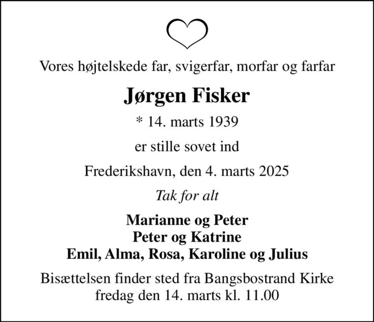 Vores højtelskede far, svigerfar, morfar og farfar
Jørgen Fisker
* 14. marts 1939
er stille sovet ind
Frederikshavn, den 4. marts 2025
Tak for alt
Marianne og Peter Peter og Katrine Emil, Alma, Rosa, Karoline og Julius
Bisættelsen finder sted fra Bangsbostrand Kirke  fredag den 14. marts kl. 11.00