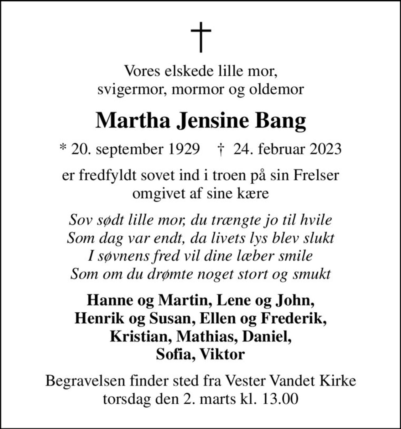 Vores elskede lille mor, svigermor, mormor og oldemor
Martha Jensine Bang
* 20. september 1929    ✝ 24. februar 2023
er fredfyldt sovet ind i troen på sin Frelser omgivet af sine kære
Sov sødt lille mor, du trængte jo til hvile Som dag var endt, da livets lys blev slukt I søvnens fred vil dine læber smile Som om du drømte noget stort og smukt
Hanne og Martin, Lene og John, Henrik og Susan, Ellen og Frederik, Kristian, Mathias, Daniel, Sofia, Viktor
Begravelsen finder sted fra Vester Vandet Kirke  torsdag den 2. marts kl. 13.00