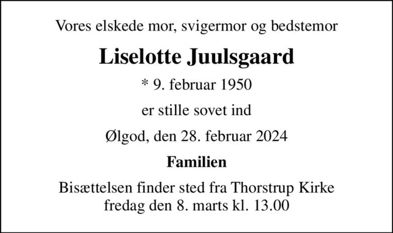Vores elskede mor, svigermor og bedstemor
Liselotte Juulsgaard
* 9. februar 1950
er stille sovet ind
Ølgod, den 28. februar 2024
Familien
Bisættelsen finder sted fra Thorstrup Kirke  fredag den 8. marts kl. 13.00