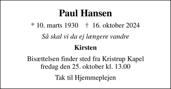 Paul Hansen
* 10. marts 1930    &#x271d; 16. oktober 2024
Så skal vi da ej længere vandre
Kirsten
Bisættelsen finder sted fra Kristrup Kapel  fredag den 25. oktober kl. 13.00 
Tak til Hjemmeplejen