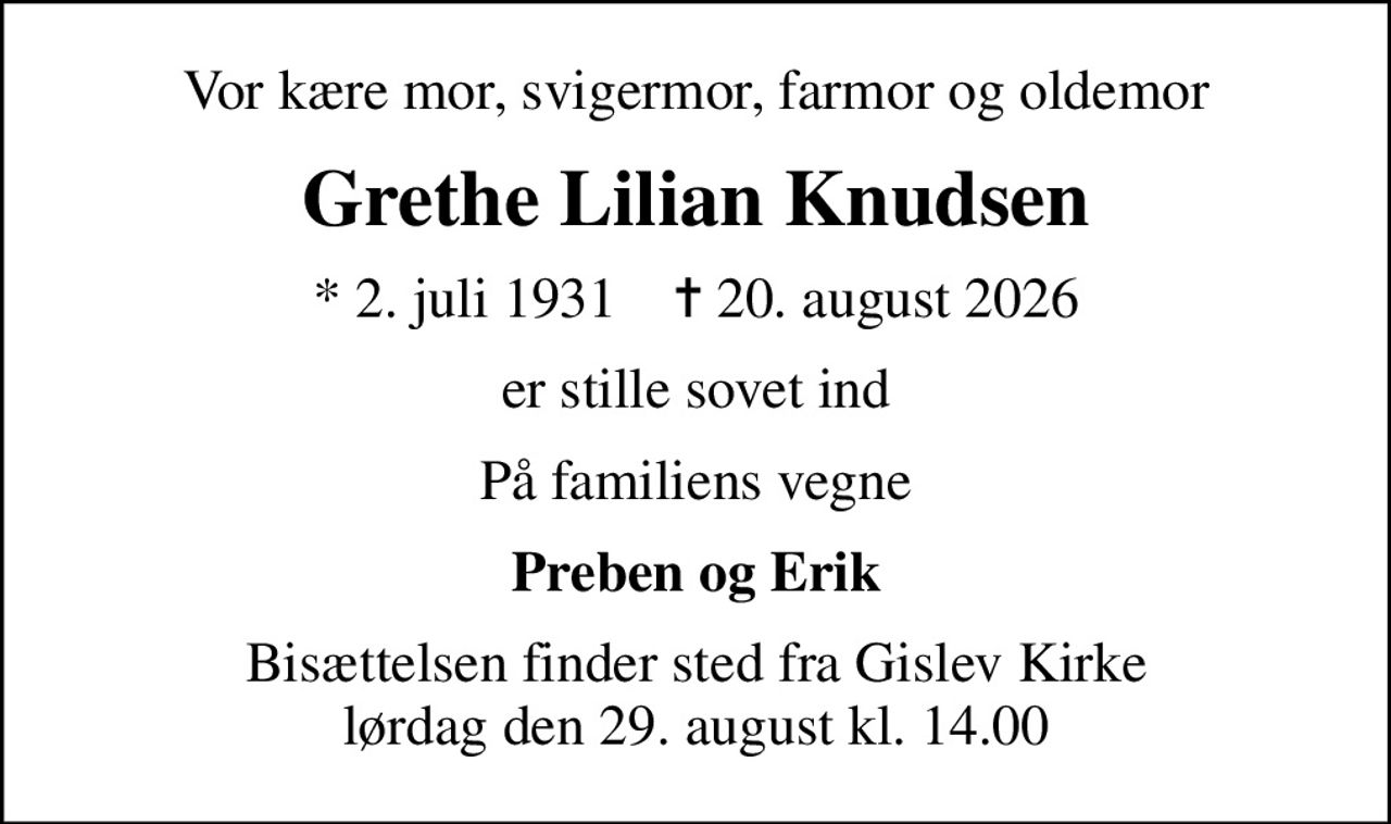 Vor kære mor, svigermor, farmor og oldemor
Grethe Lilian Knudsen
* 2. juli 1931    ✝ 20. august 2026
er stille sovet ind
På familiens vegne
Preben og Erik
Bisættelsen finder sted fra Gislev Kirke  lørdag den 29. august kl. 14.00