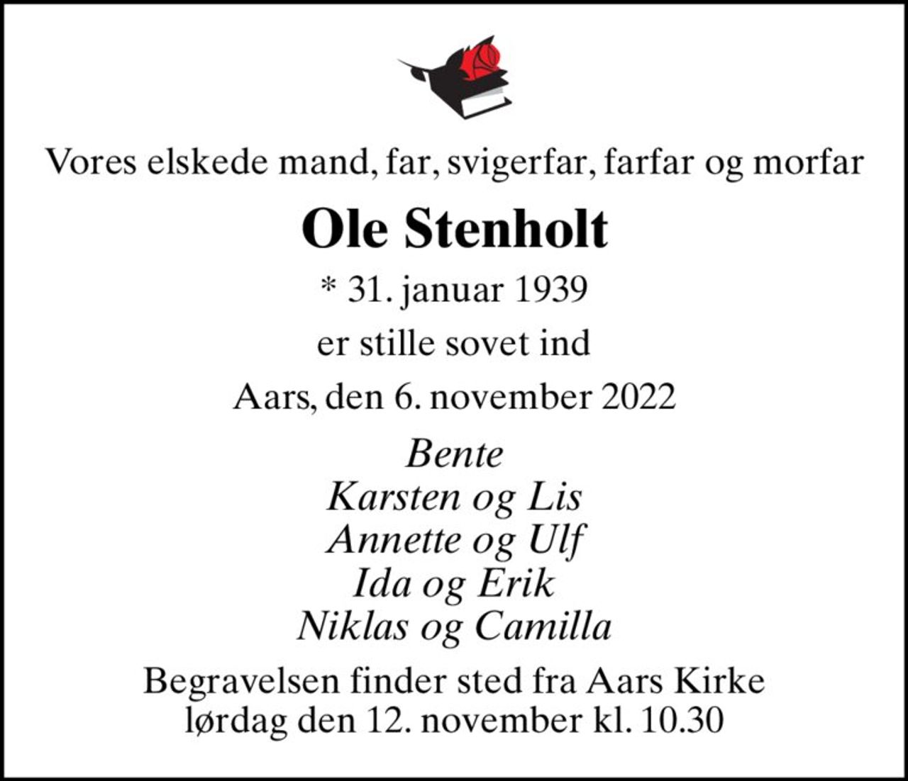 Vores elskede mand, far, svigerfar, farfar og morfar
Ole Stenholt
* 31. januar 1939
er stille sovet ind
Aars, den 6. november 2022
Bente Karsten og Lis Annette og Ulf Ida og Erik Niklas og Camilla
Begravelsen finder sted fra Aars Kirke  lørdag den 12. november kl. 10.30