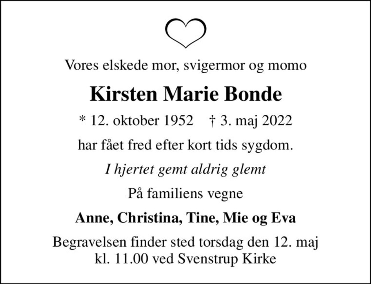 Vores elskede mor, svigermor og momo
Kirsten Marie Bonde
* 12. oktober 1952    ✝ 3. maj 2022
har fået fred efter kort tids sygdom.
I hjertet gemt aldrig glemt
På familiens vegne
Anne, Christina, Tine, Mie og Eva
Begravelsen finder sted torsdag den 12. maj kl. 11.00 ved Svenstrup Kirke