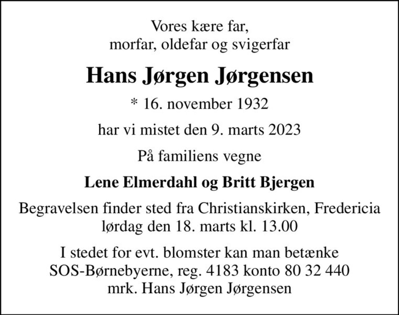 Vores kære far, morfar, oldefar og svigerfar
Hans Jørgen Jørgensen
* 16. november 1932
har vi mistet den 9. marts 2023
På familiens vegne
Lene Elmerdahl og Britt Bjergen
Begravelsen finder sted fra Christianskirken, Fredericia  lørdag den 18. marts kl. 13.00 
I stedet for evt. blomster kan man betænke
					SOS-Børnebyerne reg.4183konto8032440mrk. Hans Jørgen
					Jørgensen