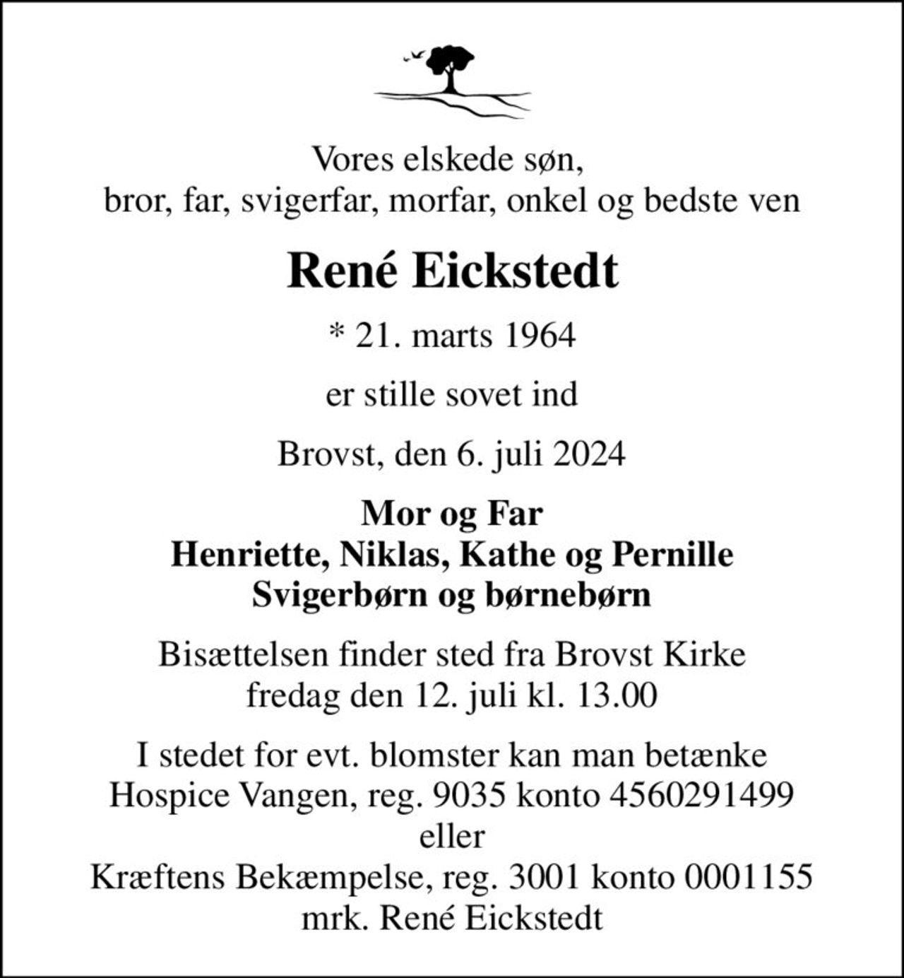 Vores elskede søn,  bror, far, svigerfar, morfar, onkel og bedste ven
René Eickstedt
* 21. marts 1964
er stille sovet ind
Brovst, den 6. juli 2024
Mor og Far Henriette, Niklas, Kathe og Pernille Svigerbørn og børnebørn
Bisættelsen finder sted fra Brovst Kirke  fredag den 12. juli kl. 13.00 
I stedet for evt. blomster kan man betænke
					Hospice Vangen konto90354560291499mrk. René
					Eickstedt
I stedet for evt. blomster kan man betænke Hospice Vangen, reg. 9035 konto 4560291499 eller Kræftens Bekæmpelse, reg. 3001 konto 0001155 mrk. René Eickstedt