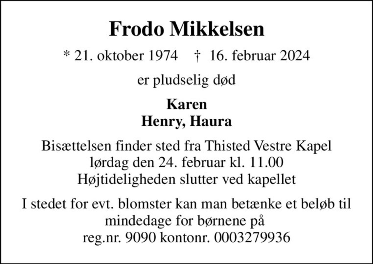Frodo Mikkelsen
* 21. oktober 1974    ✝ 16. februar 2024
er pludselig død
Karen Henry, Haura
Bisættelsen finder sted fra Thisted Vestre Kapel  lørdag den 24. februar kl. 11.00  Højtideligheden slutter ved kapellet
I stedet for evt. blomster kan man betænke et beløb til mindedage for børnene på  reg.nr. 9090 kontonr. 0003279936