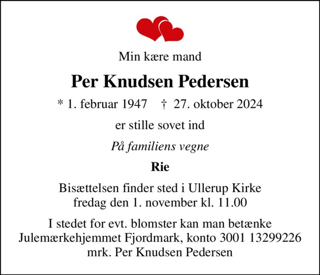 Min kære mand
Per Knudsen Pedersen
* 1. februar 1947    ✝ 27. oktober 2024
er stille sovet ind
På familiens vegne
Rie
Bisættelsen finder sted i Ullerup Kirke  fredag den 1. november kl. 11.00 
I stedet for evt. blomster kan man betænke
					Julemærkehjemmet Fjordmark reg.3001konto13299226mrk. Per Knudsen
					Pedersen