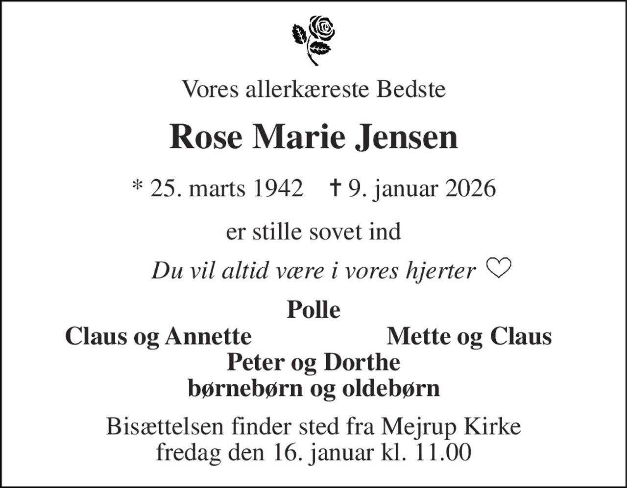 Vores allerkæreste Bedste 
Rose Marie Jensen 
*​ 25. marts 1942​    ✝​ 9. januar 2026 
er stille sovet ind 
Du vil altid være i vores hjerter 
Polle 
Claus og Annette 
Mette og Claus 
Peter og Dorthe børnebørn og oldebørn 
Bisættelsen​ finder sted fra Mejrup Kirke​ fredag den 16. januar​ kl. 11.00