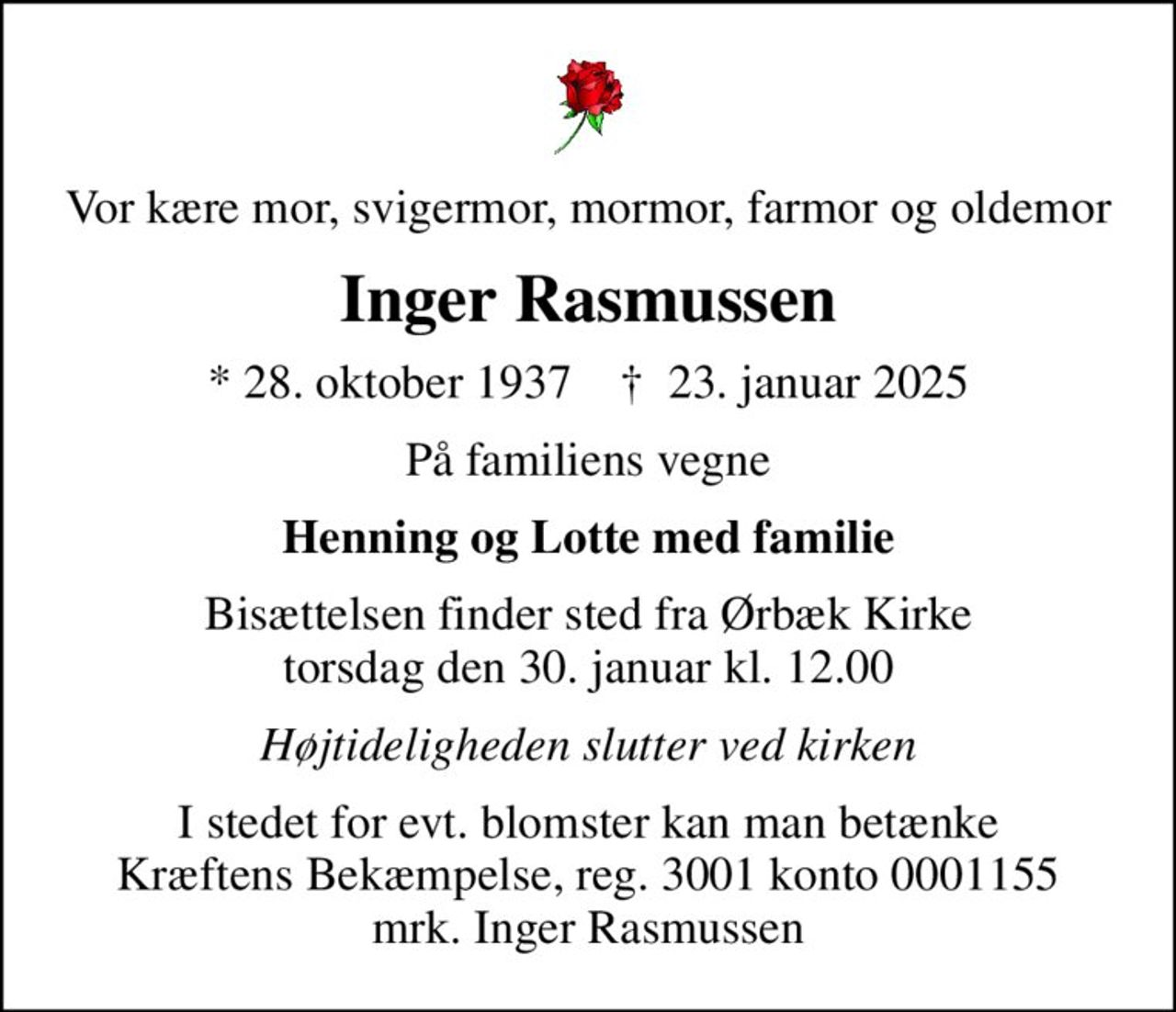 Vor kære mor, svigermor, mormor, farmor og oldemor
Inger Rasmussen
* 28. oktober 1937    ✝ 23. januar 2025
På familiens vegne
Henning og Lotte med familie
Bisættelsen finder sted fra Ørbæk Kirke  torsdag den 30. januar kl. 12.00 
Højtideligheden slutter ved kirken
I stedet for evt. blomster kan man betænke
					Kræftens Bekæmpelse reg.3001konto0001155mrk. Inger
					Rasmussen