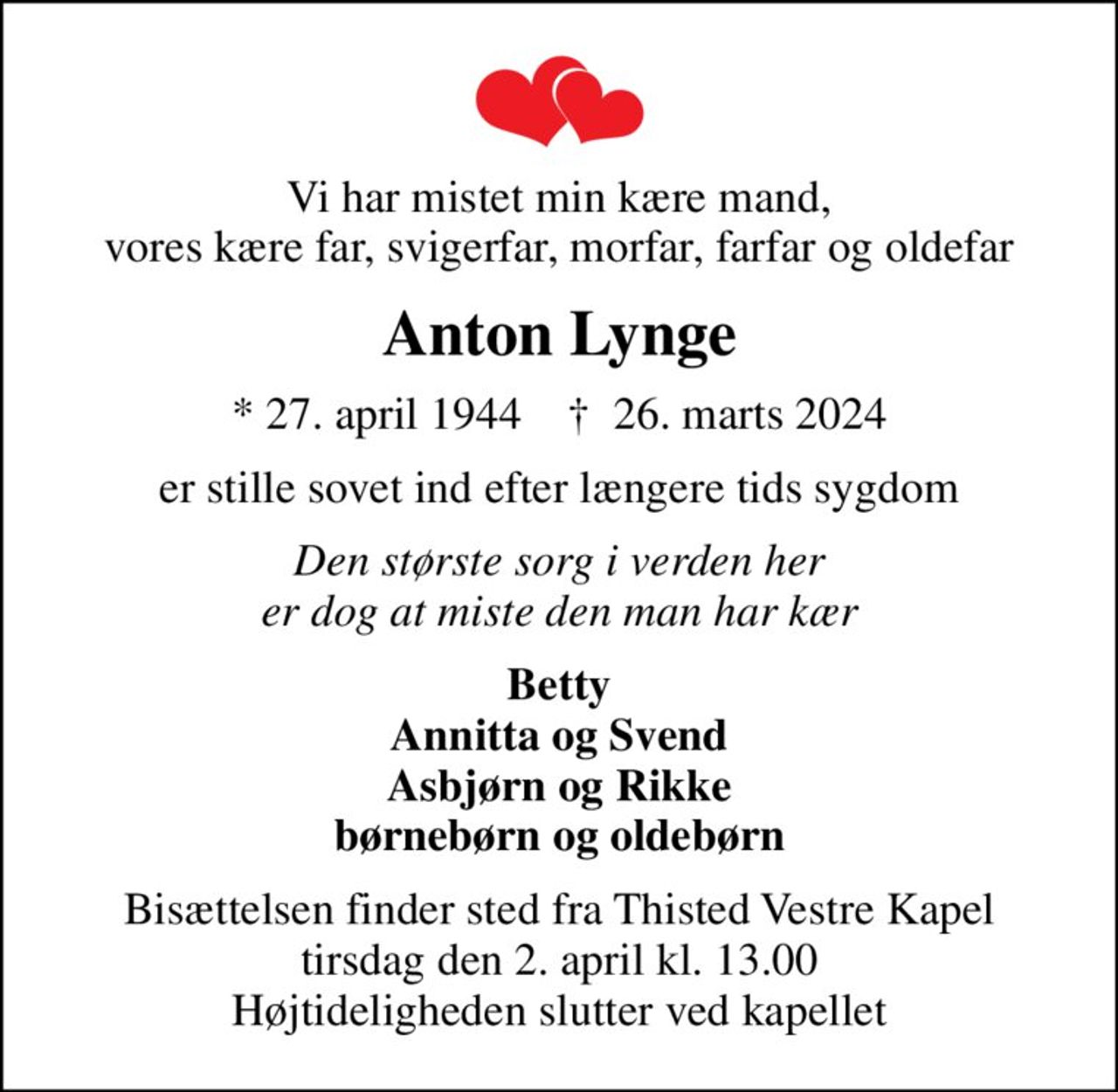 Vi har mistet min kære mand, vores kære far, svigerfar, morfar, farfar og oldefar
Anton Lynge
* 27. april 1944    ✝ 26. marts 2024
er stille sovet ind efter længere tids sygdom
Den største sorg i verden her er dog at miste den man har kær
Betty Annitta og Svend Asbjørn og Rikke børnebørn og oldebørn
Bisættelsen finder sted fra Thisted Vestre Kapel  tirsdag den 2. april kl. 13.00  Højtideligheden slutter ved kapellet