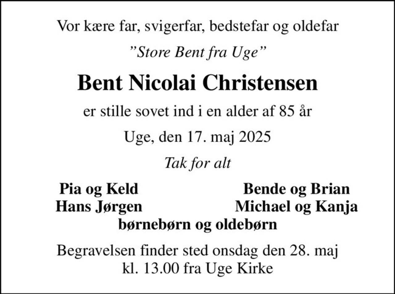 Vor kære far, svigerfar, bedstefar og oldefar
Store Bent fra Uge
Bent Nicolai Christensen
er stille sovet ind i en alder af 85 år
Uge, den 17. maj 2025
Tak for alt
Pia og Keld
Bende og Brian
Hans Jørgen
Michael og Kanja
Begravelsen finder sted onsdag den 28. maj kl. 13.00 fra Uge Kirke