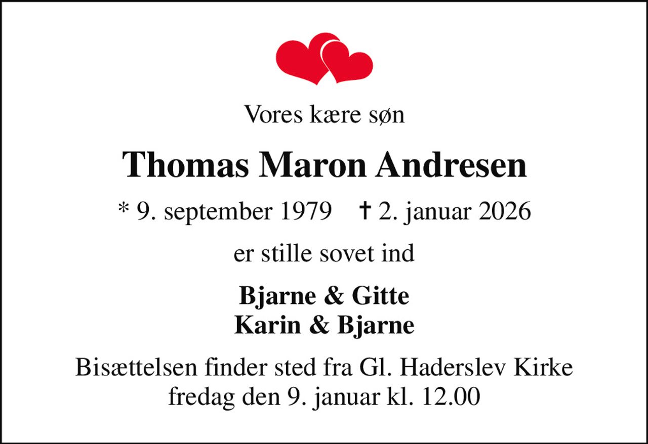 Vores kære søn
Thomas Maron Andresen
* 9. september 1979    ✝ 2. januar 2026
er stille sovet ind
Bjarne & Gitte Karin & Bjarne
Bisættelsen finder sted fra Gl. Haderslev Kirke fredag den 9. januar kl. 12.00