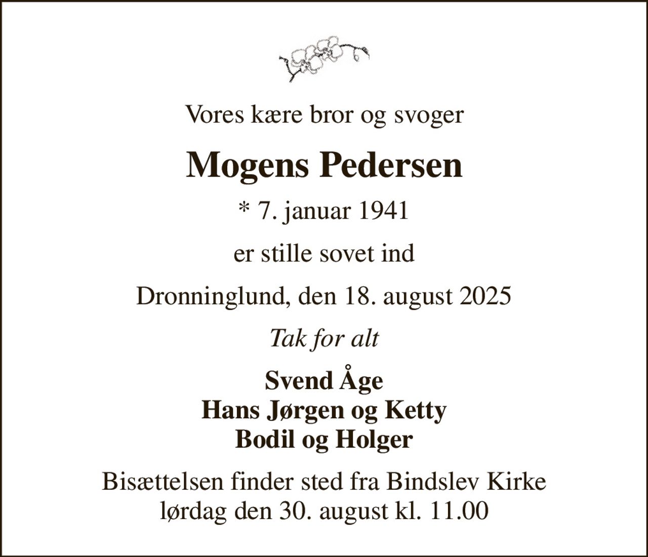Vores kære bror og svoger
Mogens Pedersen
* 7. januar 1941
er stille sovet ind
Dronninglund, den 18. august 2025
Tak for alt
Svend Åge Hans Jørgen og Ketty Bodil og Holger
Bisættelsen finder sted fra Bindslev Kirke  lørdag den 30. august kl. 11.00