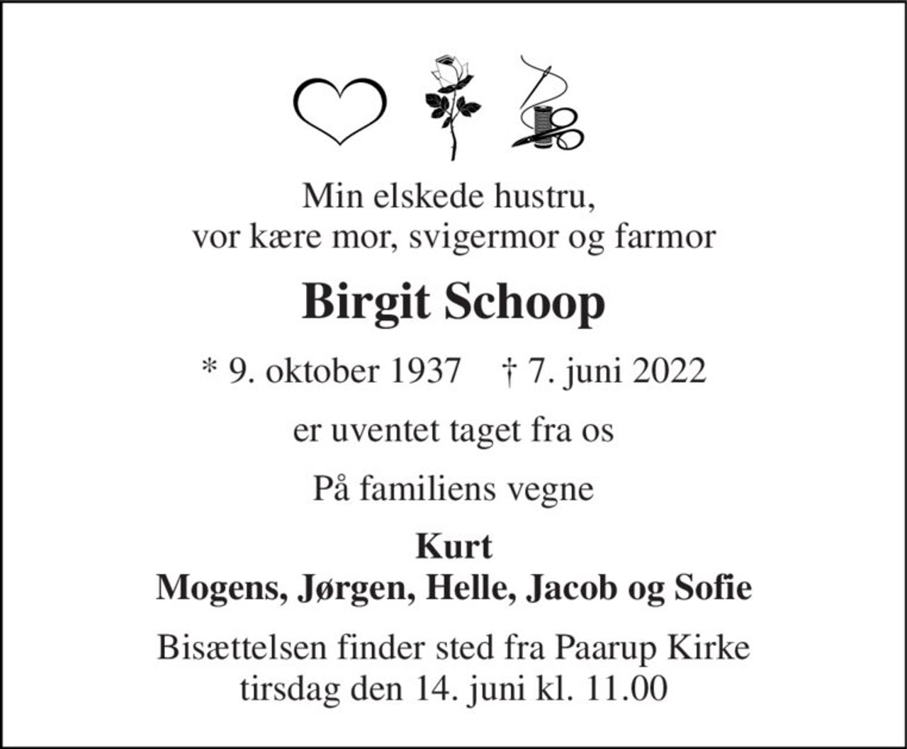 Min elskede hustru,  vor kære mor, svigermor og farmor 
Birgit Schoop 
*​ 9. oktober 1937​    †​ 7. juni 2022 
er uventet taget fra os 
På familiens vegne 
Kurt Mogens, Jørgen, Helle, Jacob og Sofie 
Bisættelsen​ finder sted fra Paarup Kirke​ tirsdag den 14. juni​ kl. 11.00