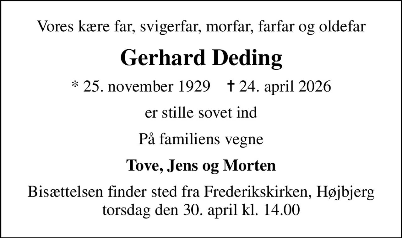 Vores kære far, svigerfar, morfar, farfar og oldefar
Gerhard Deding
* 25. november 1929    ✝ 24. april 2026
er stille sovet ind
På familiens vegne
Tove, Jens og Morten
Bisættelsen finder sted fra Frederikskirken, Højbjerg  torsdag den 30. april kl. 14.00