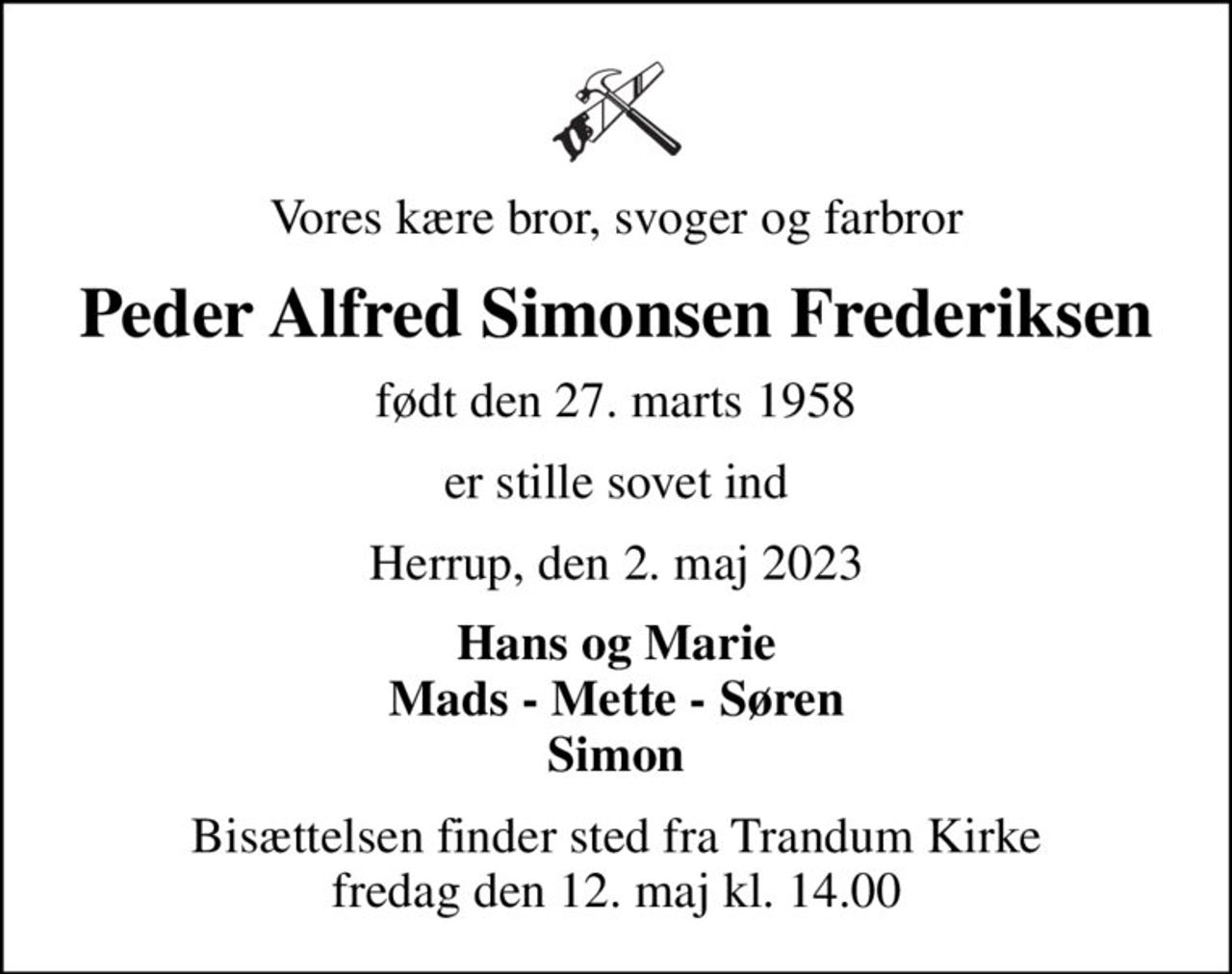 Vores kære bror, svoger og farbror
Peder Alfred Simonsen Frederiksen
født den 27. marts 1958
er stille sovet ind
Herrup, den 2. maj 2023
Hans og Marie Mads - Mette - Søren Simon
Bisættelsen finder sted fra Trandum Kirke  fredag den 12. maj kl. 14.00
