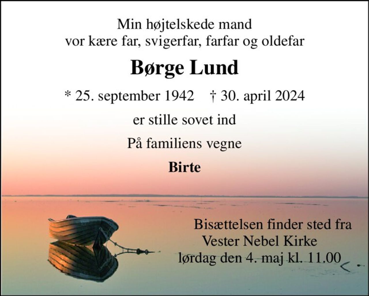 Min højtelskede mand vor kære far, svigerfar, farfar og oldefar 
Børge Lund 
*​​ 25. september 1942​​    †​​ 30. april 2024 
er stille sovet ind 
På familiens vegne 
Birte 
       Bisættelsen finder sted fra Vester Nebel Kirke lørdag den 4. maj kl. 11.00 
       Bisættelsen finder sted fra Vester Nebel Kirke lørdag den 4. maj kl. 11.00