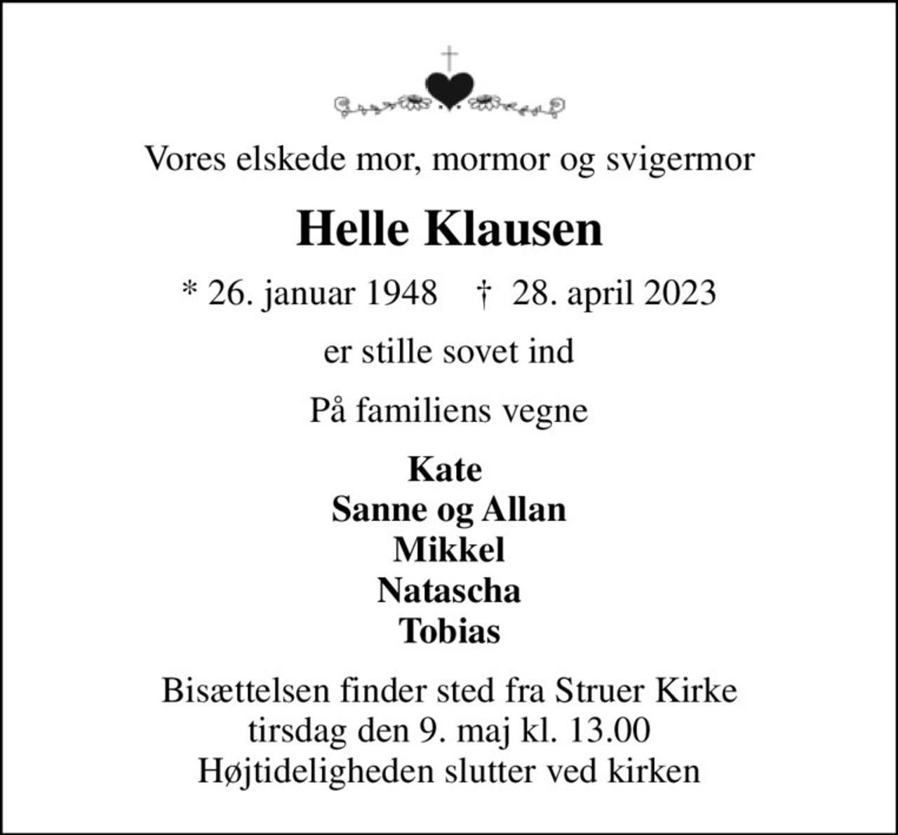 Vores elskede mor, mormor og svigermor
Helle Klausen
* 26. januar 1948    ✝ 28. april 2023
er stille sovet ind
På familiens vegne
Kate  Sanne og Allan Mikkel Natascha Tobias
Bisættelsen finder sted fra Struer Kirke  tirsdag den 9. maj kl. 13.00  Højtideligheden slutter ved kirken