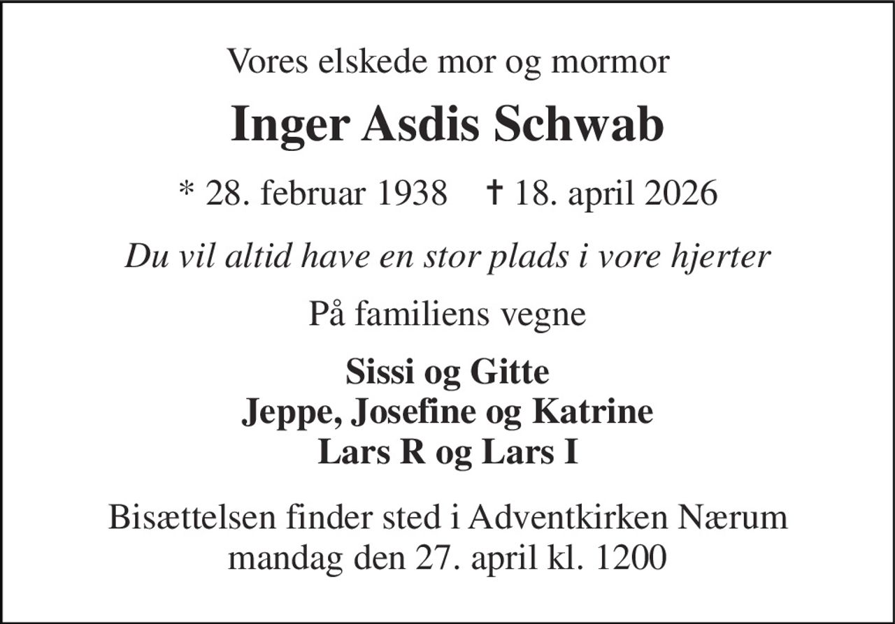 Vores elskede mor og mormor 
Inger Asdis Schwab 
*​​ 28. februar 1938​​    ✝​​ 18. april 2026 
Du vil altid have en stor plads i vore hjerter 
På familiens vegne 
Sissi og Gitte Jeppe, Josefine og Katrine Lars R og Lars I 
Bisættelsen finder sted i Adventkirken Nærum mandag den 27. april kl. 1200