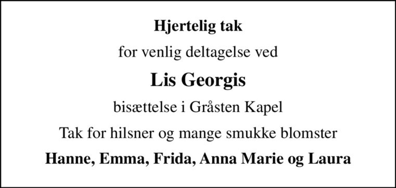Hjertelig tak
for venlig deltagelse ved
Lis Georgis
bisættelse i Gråsten Kapel
Tak for hilsner og mange smukke blomster
Hanne, Emma, Frida, Anna Marie og Laura