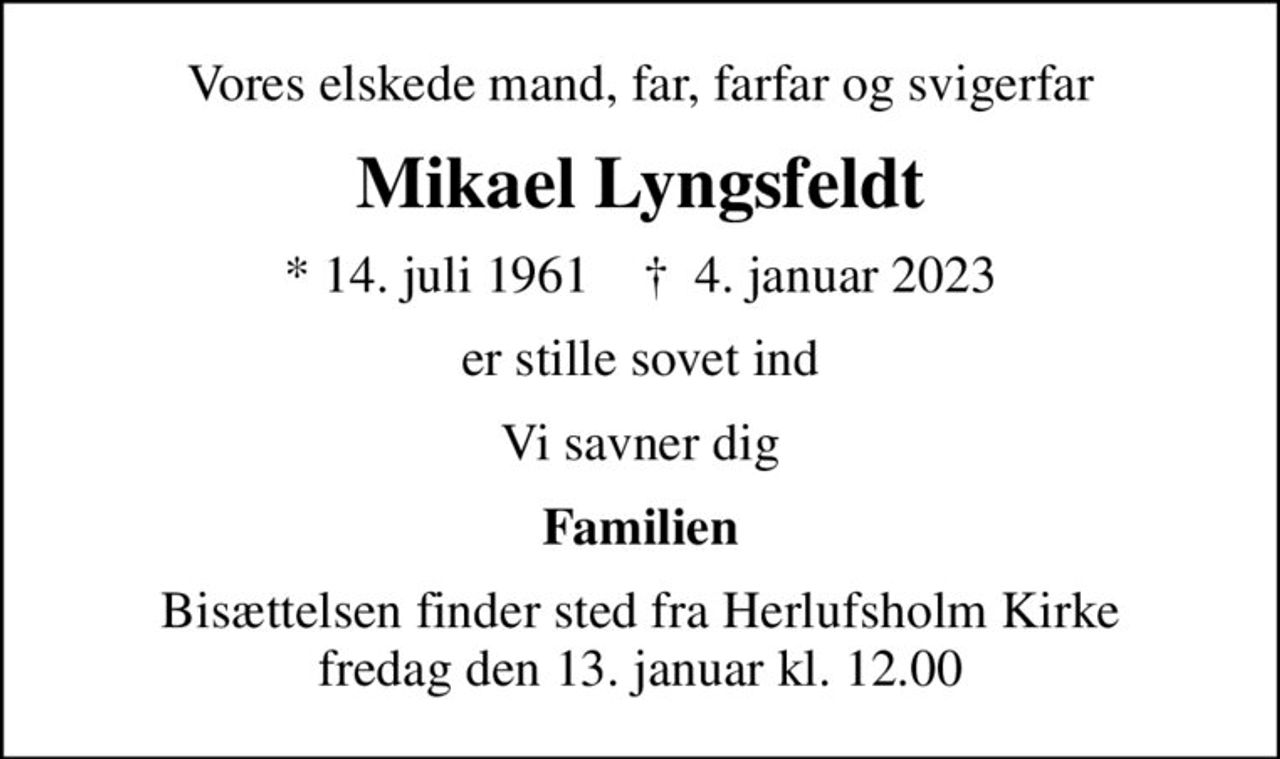 Vores elskede mand, far, farfar og svigerfar
Mikael Lyngsfeldt
* 14. juli 1961    ✝ 4. januar 2023
er stille sovet ind
Vi savner dig
Familien
Bisættelsen finder sted fra Herlufsholm Kirke  fredag den 13. januar kl. 12.00