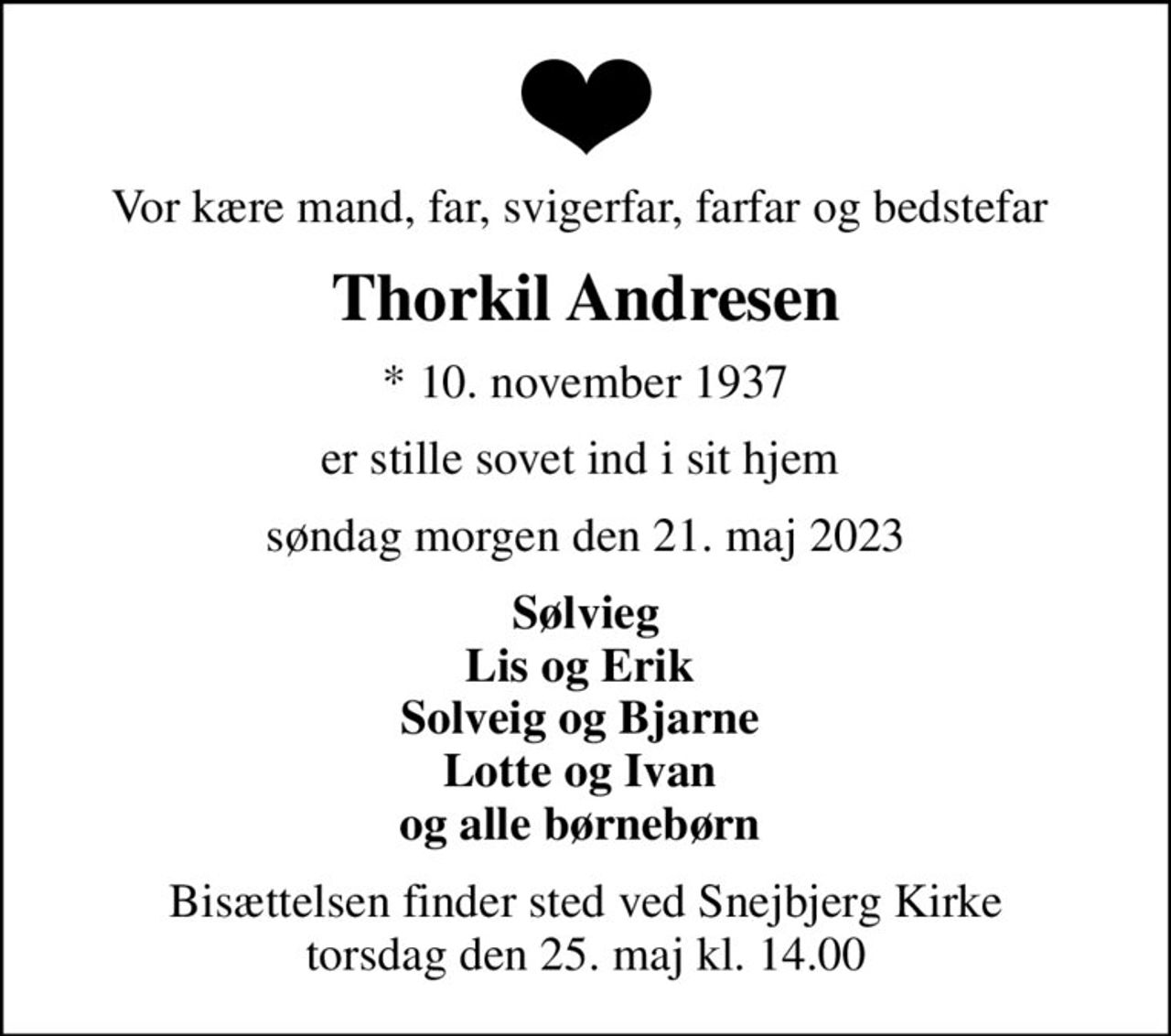 Vor kære mand, far, svigerfar, farfar og bedstefar 
Thorkil Andresen
* 10. november 1937
er stille sovet ind i sit hjem 
søndag morgen den 21. maj 2023
Sølvieg Lis og Erik  Solveig og Bjarne  Lotte og Ivan  og alle børnebørn 
Bisættelsen finder sted ved Snejbjerg Kirke  torsdag den 25. maj kl. 14.00