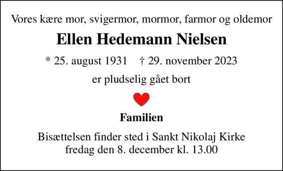 Vores kære mor, svigermor, mormor, farmor og oldemor 
Ellen Hedemann Nielsen 
* 25. august 1931    &#x2020; 29. november 2023 
er pludselig gået bort 
Familien 
Bisættelsen finder sted i Sankt Nikolaj Kirke fredag den 8. december kl. 13.00